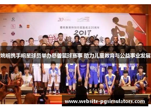 姚明携手明星球员举办慈善篮球赛事 助力儿童教育与公益事业发展