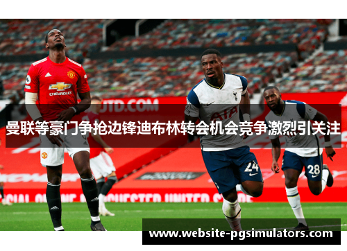 曼联等豪门争抢边锋迪布林转会机会竞争激烈引关注