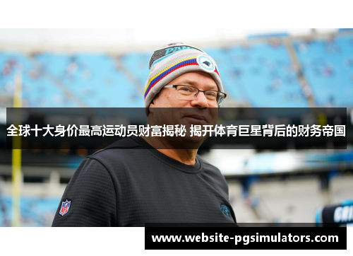 全球十大身价最高运动员财富揭秘 揭开体育巨星背后的财务帝国