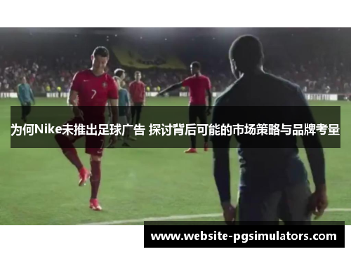 为何Nike未推出足球广告 探讨背后可能的市场策略与品牌考量