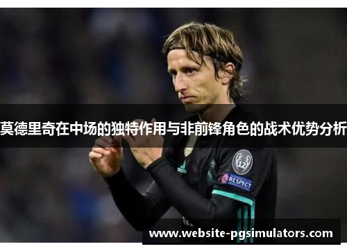 莫德里奇在中场的独特作用与非前锋角色的战术优势分析