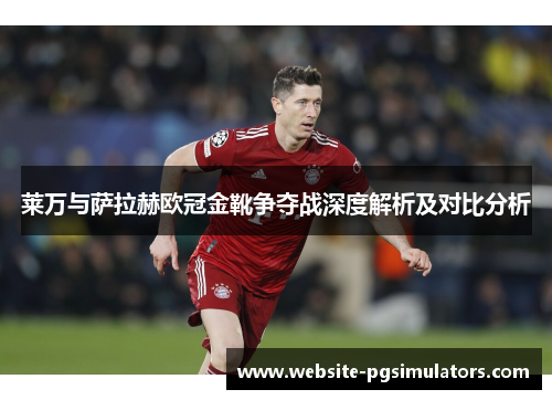 莱万与萨拉赫欧冠金靴争夺战深度解析及对比分析