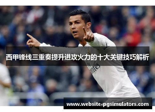 西甲锋线三重奏提升进攻火力的十大关键技巧解析