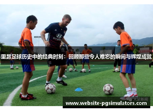 里昂足球历史中的经典时刻:回顾那些令人难忘的瞬间与辉煌成就 里昂足球历史中的经典时刻:回顾那些令人难忘的瞬间与辉煌成就