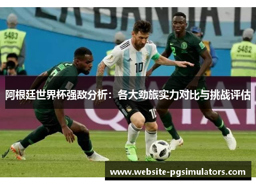 阿根廷世界杯强敌分析：各大劲旅实力对比与挑战评估