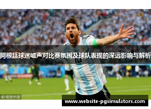 阿根廷球迷嘘声对比赛氛围及球队表现的深远影响与解析