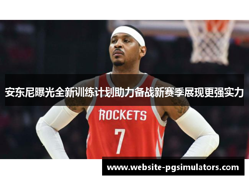 安东尼曝光全新训练计划助力备战新赛季展现更强实力