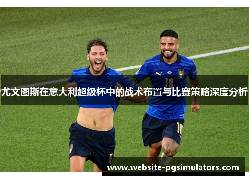 尤文图斯在意大利超级杯中的战术布置与比赛策略深度分析 尤文图斯在意大利超级杯中的战术布置与比赛策略深度分析