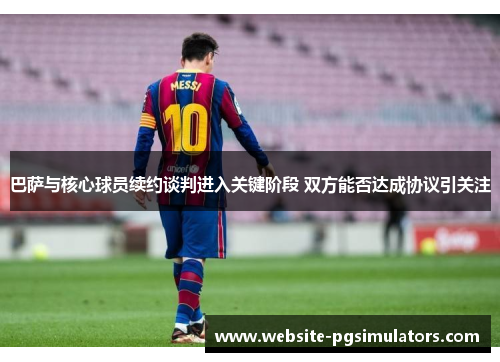 巴萨与核心球员续约谈判进入关键阶段 双方能否达成协议引关注