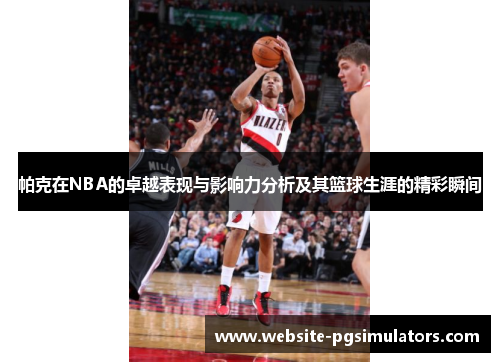 帕克在NBA的卓越表现与影响力分析及其篮球生涯的精彩瞬间