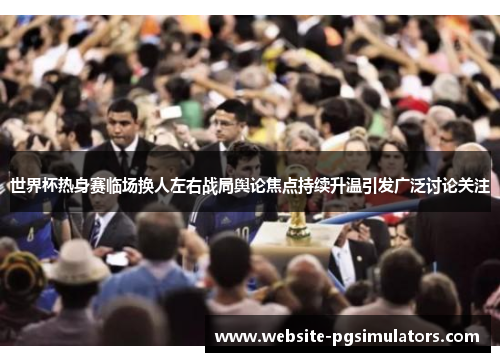 世界杯热身赛临场换人左右战局舆论焦点持续升温引发广泛讨论关注