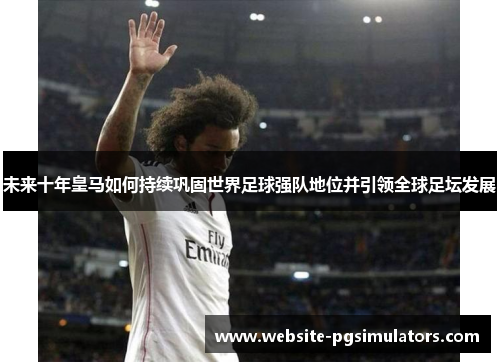 未来十年皇马如何持续巩固世界足球强队地位并引领全球足坛发展