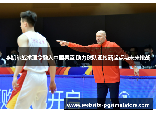 李凯尔战术理念融入中国男篮 助力球队迎接新起点与未来挑战