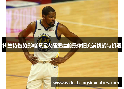 杜兰特伤势影响深远火箭重建前景依旧充满挑战与机遇 杜兰特伤势影响深远火箭重建前景依旧充满挑战与机遇