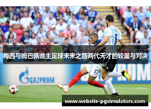 梅西与姆巴佩谁主足球未来之路两代天才的较量与对决 梅西与姆巴佩谁主足球未来之路两代天才的较量与对决