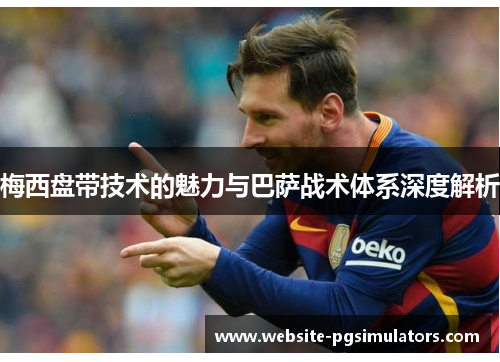 梅西盘带技术的魅力与巴萨战术体系深度解析 梅西盘带技术的魅力与巴萨战术体系深度解析