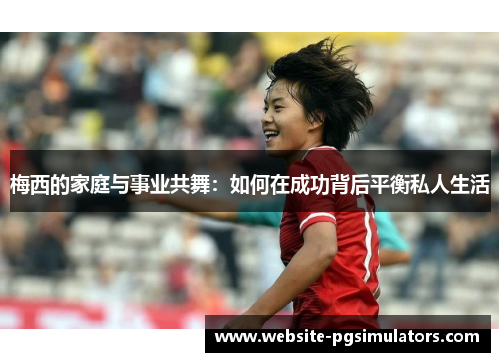 梅西的家庭与事业共舞：如何在成功背后平衡私人生活