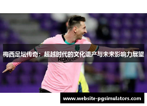 梅西足坛传奇：超越时代的文化遗产与未来影响力展望