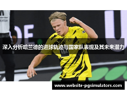 深入分析哈兰德的进球轨迹与国家队表现及其未来潜力