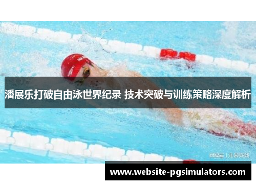 潘展乐打破自由泳世界纪录 技术突破与训练策略深度解析