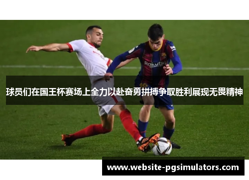 球员们在国王杯赛场上全力以赴奋勇拼搏争取胜利展现无畏精神